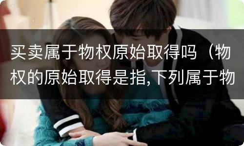 买卖属于物权原始取得吗（物权的原始取得是指,下列属于物权）