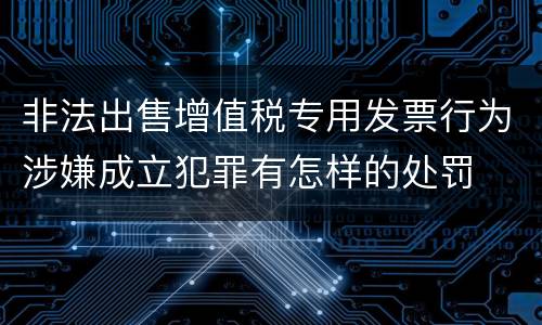 非法出售增值税专用发票行为涉嫌成立犯罪有怎样的处罚