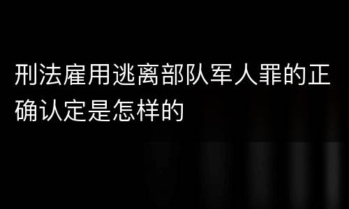 刑法雇用逃离部队军人罪的正确认定是怎样的