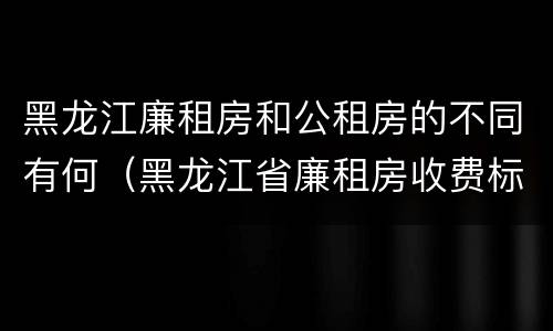 黑龙江廉租房和公租房的不同有何（黑龙江省廉租房收费标准是多少）