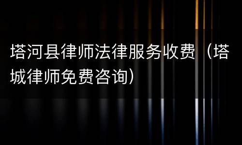 塔河县律师法律服务收费（塔城律师免费咨询）