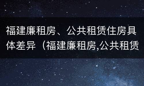 福建廉租房、公共租赁住房具体差异（福建廉租房,公共租赁住房具体差异是什么）
