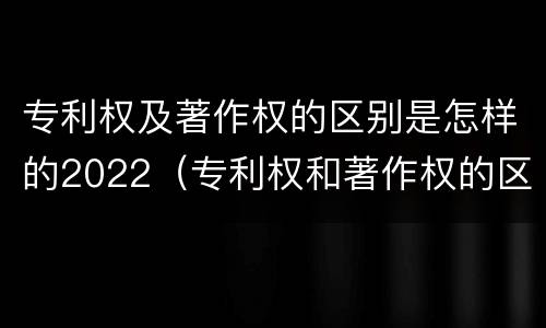 专利权及著作权的区别是怎样的2022（专利权和著作权的区别）