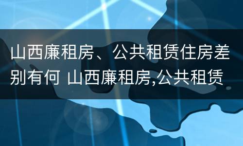 山西廉租房、公共租赁住房差别有何 山西廉租房,公共租赁住房差别有何原因