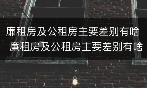 廉租房及公租房主要差别有啥 廉租房及公租房主要差别有啥