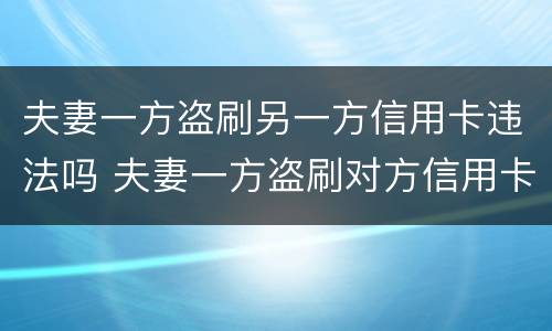 夫妻一方盗刷另一方信用卡违法吗 夫妻一方盗刷对方信用卡,未用于夫妻共同生活
