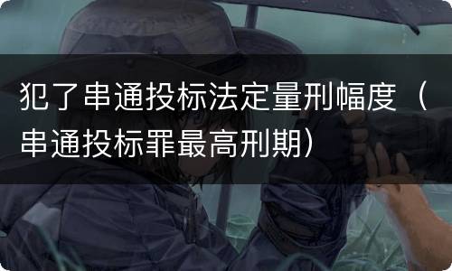 犯了串通投标法定量刑幅度（串通投标罪最高刑期）