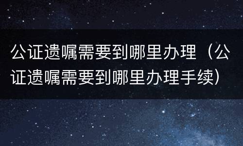 公证遗嘱需要到哪里办理（公证遗嘱需要到哪里办理手续）