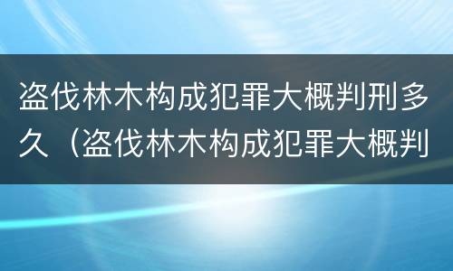 盗伐林木构成犯罪大概判刑多久（盗伐林木构成犯罪大概判刑多久呢）