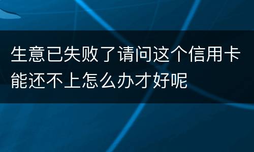 生意已失败了请问这个信用卡能还不上怎么办才好呢