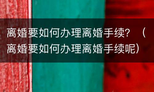 离婚要如何办理离婚手续？（离婚要如何办理离婚手续呢）