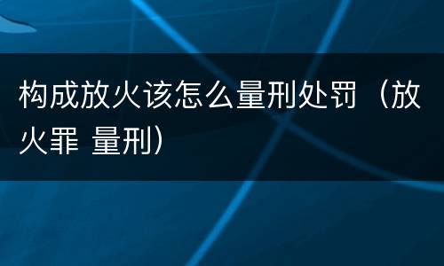 构成放火该怎么量刑处罚（放火罪 量刑）