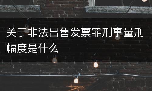 关于非法出售发票罪刑事量刑幅度是什么