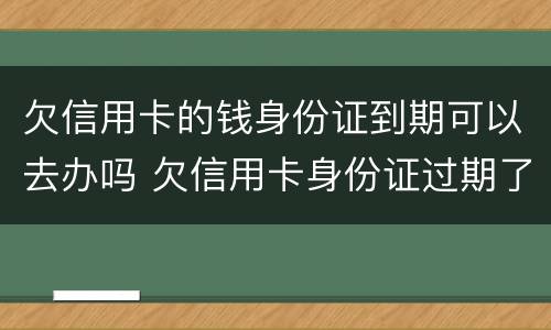 欠信用卡的钱身份证到期可以去办吗 欠信用卡身份证过期了可以去派出所补办么