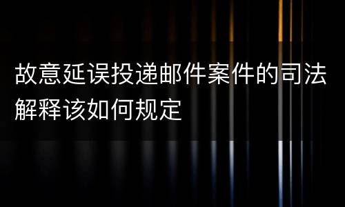 故意延误投递邮件案件的司法解释该如何规定