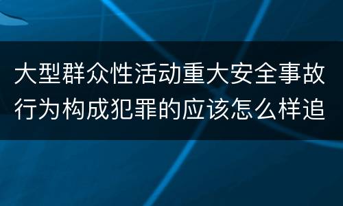 大型群众性活动重大安全事故行为构成犯罪的应该怎么样追究责任