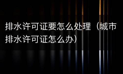 排水许可证要怎么处理（城市排水许可证怎么办）