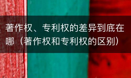 著作权、专利权的差异到底在哪（著作权和专利权的区别）