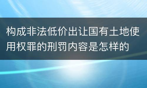 构成非法低价出让国有土地使用权罪的刑罚内容是怎样的