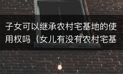 子女可以继承农村宅基地的使用权吗（女儿有没有农村宅基地使用权的继承权）