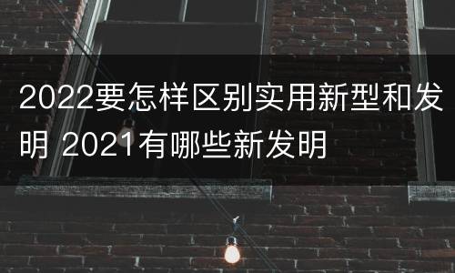 2022要怎样区别实用新型和发明 2021有哪些新发明