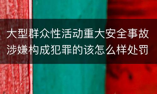 大型群众性活动重大安全事故涉嫌构成犯罪的该怎么样处罚