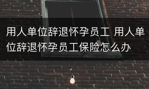 用人单位辞退怀孕员工 用人单位辞退怀孕员工保险怎么办