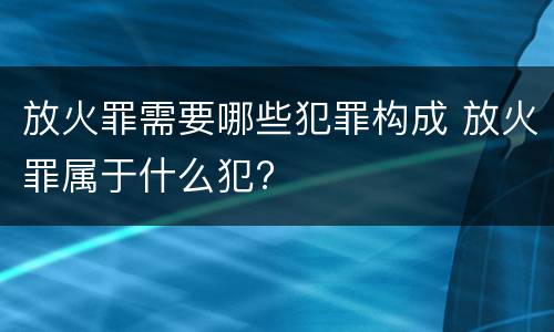 放火罪需要哪些犯罪构成 放火罪属于什么犯?