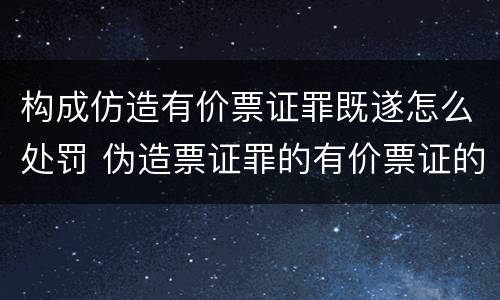构成仿造有价票证罪既遂怎么处罚 伪造票证罪的有价票证的认定