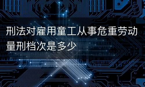 刑法对雇用童工从事危重劳动量刑档次是多少