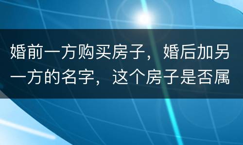 婚前一方购买房子，婚后加另一方的名字，这个房子是否属于共同财产