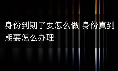 身份到期了要怎么做 身份真到期要怎么办理