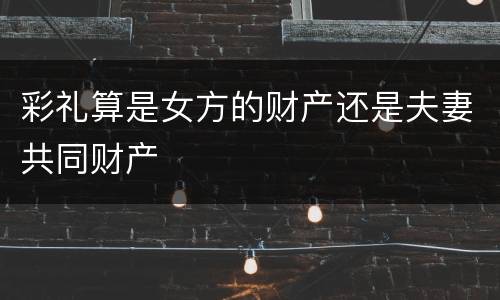 彩礼算是女方的财产还是夫妻共同财产