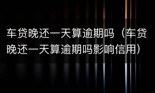 车贷晚还一天算逾期吗（车贷晚还一天算逾期吗影响信用）