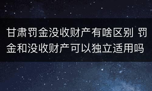 甘肃罚金没收财产有啥区别 罚金和没收财产可以独立适用吗