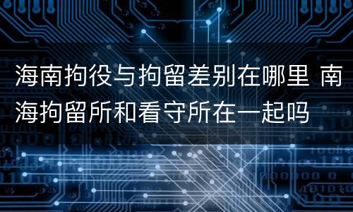 海南拘役与拘留差别在哪里 南海拘留所和看守所在一起吗