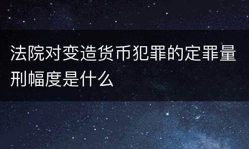 法院对变造货币犯罪的定罪量刑幅度是什么
