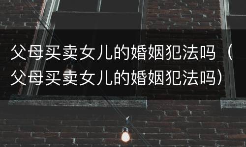 父母买卖女儿的婚姻犯法吗（父母买卖女儿的婚姻犯法吗）