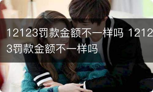 12123罚款金额不一样吗 12123罚款金额不一样吗