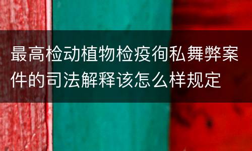 最高检动植物检疫徇私舞弊案件的司法解释该怎么样规定