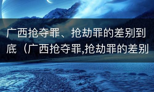 广西抢夺罪、抢劫罪的差别到底（广西抢夺罪,抢劫罪的差别到底多大）