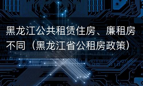 黑龙江公共租赁住房、廉租房不同（黑龙江省公租房政策）