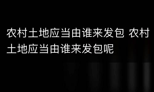 农村土地应当由谁来发包 农村土地应当由谁来发包呢
