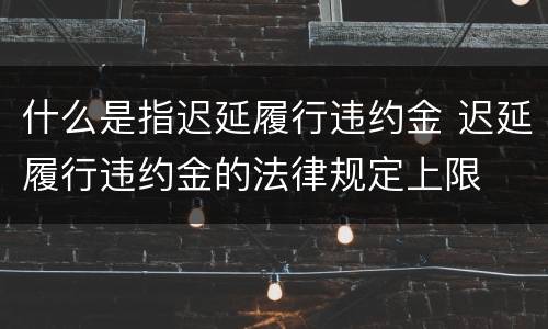 什么是指迟延履行违约金 迟延履行违约金的法律规定上限