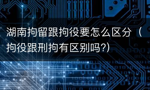 湖南拘留跟拘役要怎么区分（拘役跟刑拘有区别吗?）