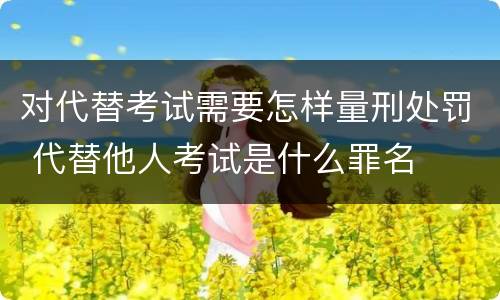 对代替考试需要怎样量刑处罚 代替他人考试是什么罪名