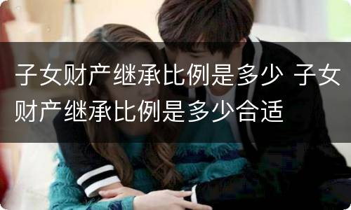 子女财产继承比例是多少 子女财产继承比例是多少合适