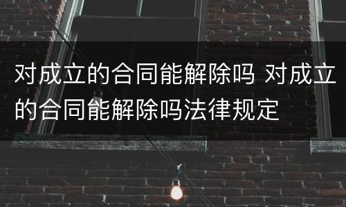 对成立的合同能解除吗 对成立的合同能解除吗法律规定