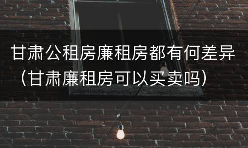 甘肃公租房廉租房都有何差异（甘肃廉租房可以买卖吗）