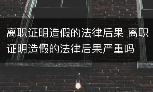 离职证明造假的法律后果 离职证明造假的法律后果严重吗